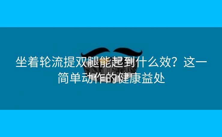 坐着轮流提双腿能起到什么效？这一简单动作的健康益处