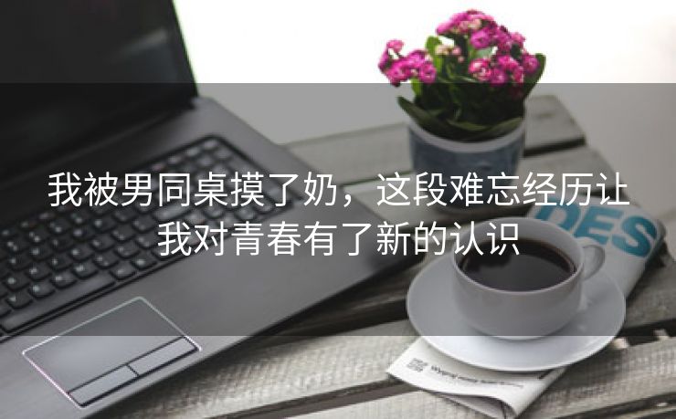 我被男同桌摸了奶，这段难忘经历让我对青春有了新的认识