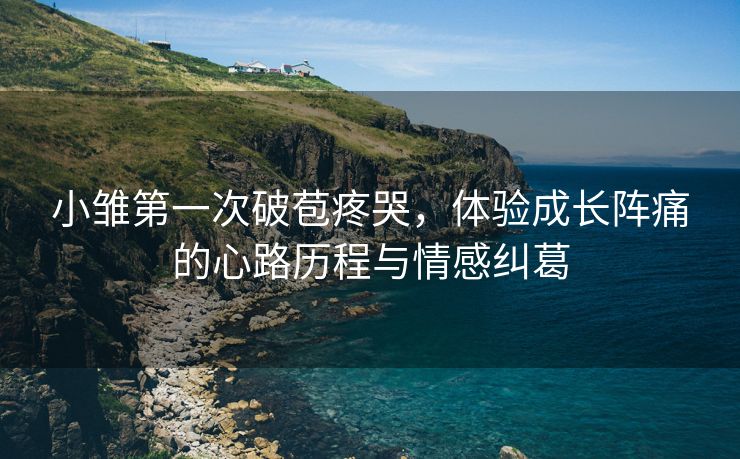 小雏第一次破苞疼哭，体验成长阵痛的心路历程与情感纠葛