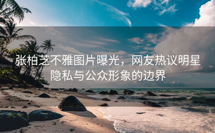 张柏芝不雅图片曝光，网友热议明星隐私与公众形象的边界
