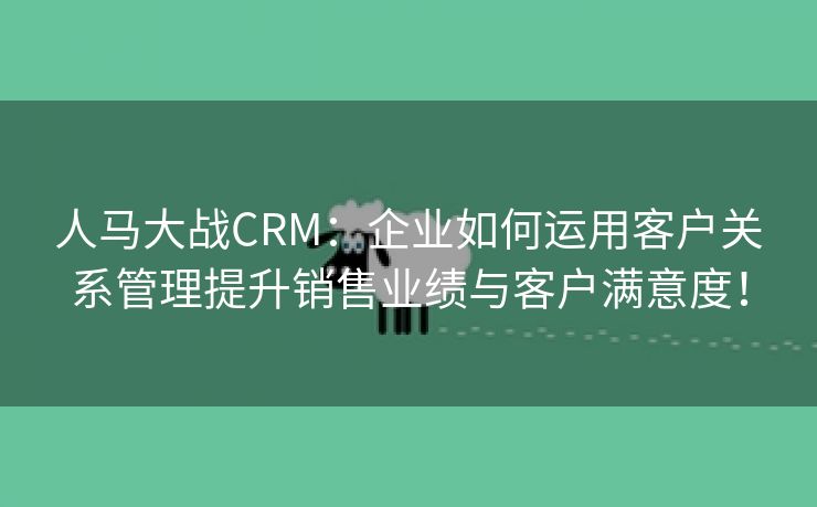 人马大战CRM：企业如何运用客户关系管理提升销售业绩与客户满意度！