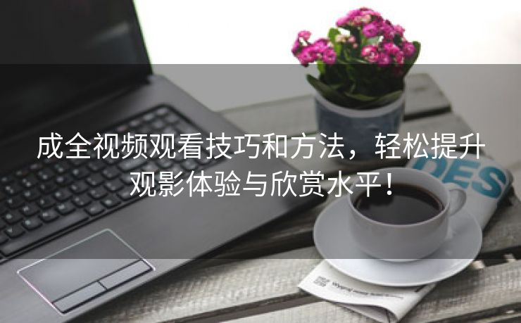 成全视频观看技巧和方法，轻松提升观影体验与欣赏水平！