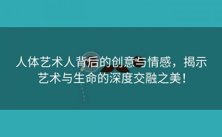 人体艺术人背后的创意与情感，揭示艺术与生命的深度交融之美！