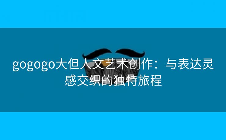 gogogo大但人文艺术创作：与表达灵感交织的独特旅程