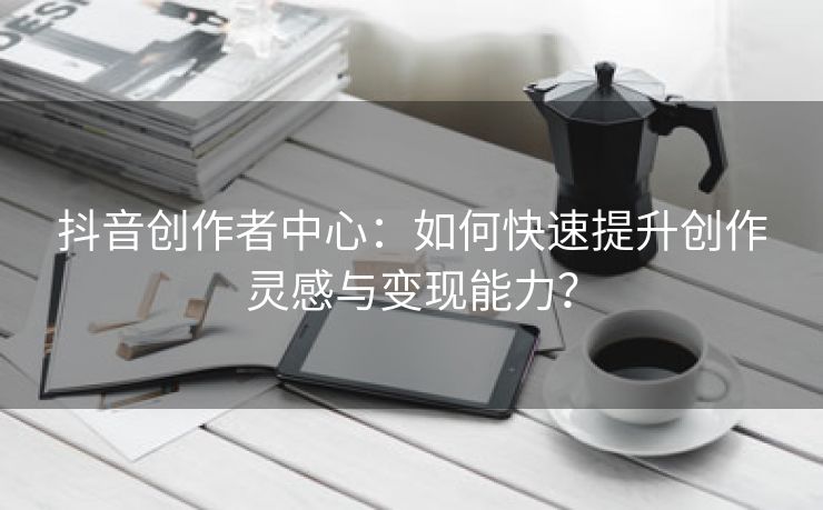 抖音创作者中心：如何快速提升创作灵感与变现能力？
