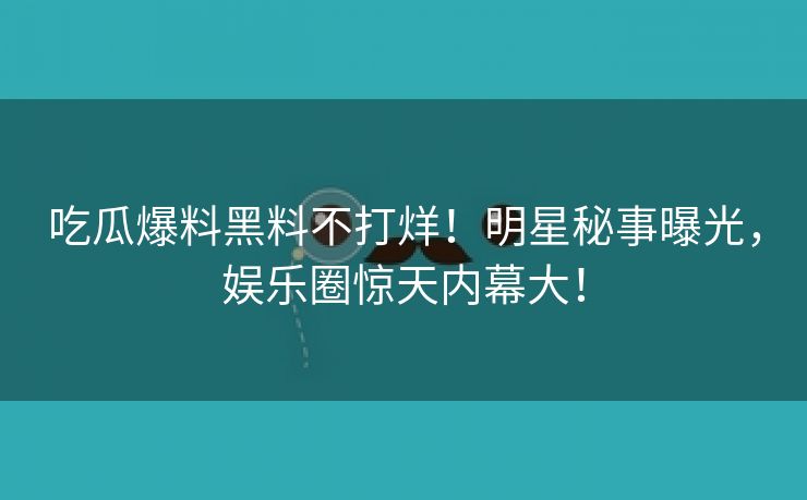 吃瓜爆料黑料不打烊！明星秘事曝光，娱乐圈惊天内幕大！