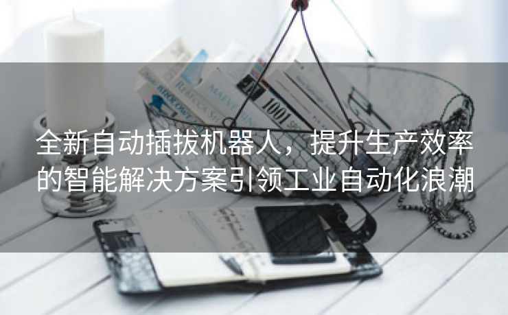 全新自动插拔机器人，提升生产效率的智能解决方案引领工业自动化浪潮