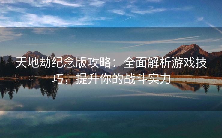 天地劫纪念版攻略：全面解析游戏技巧，提升你的战斗实力