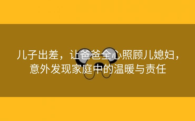 儿子出差，让爸爸全心照顾儿媳妇，意外发现家庭中的温暖与责任