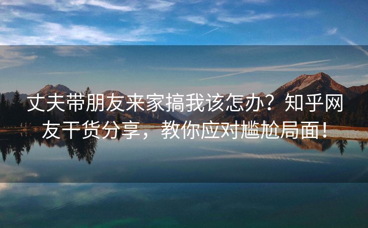 丈夫带朋友来家搞我该怎办？知乎网友干货分享，教你应对尴尬局面！