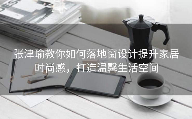 张津瑜教你如何落地窗设计提升家居时尚感，打造温馨生活空间