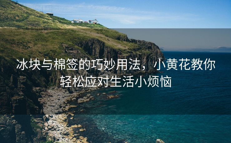 冰块与棉签的巧妙用法，小黄花教你轻松应对生活小烦恼