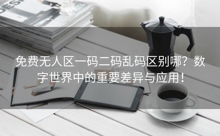 免费无人区一码二码乱码区别哪？数字世界中的重要差异与应用！