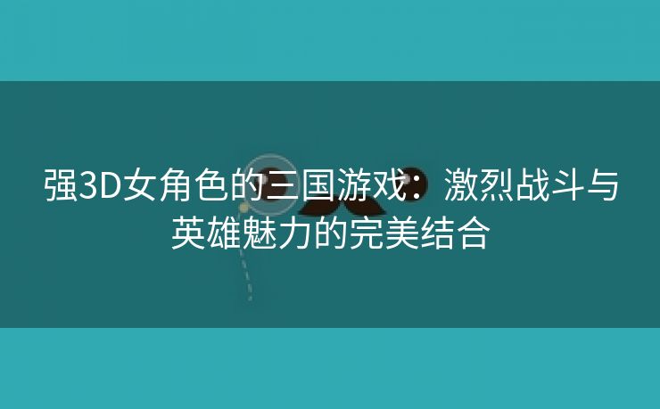 强3D女角色的三国游戏：激烈战斗与英雄魅力的完美结合