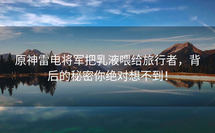 原神雷电将军把乳液喂给旅行者，背后的秘密你绝对想不到！