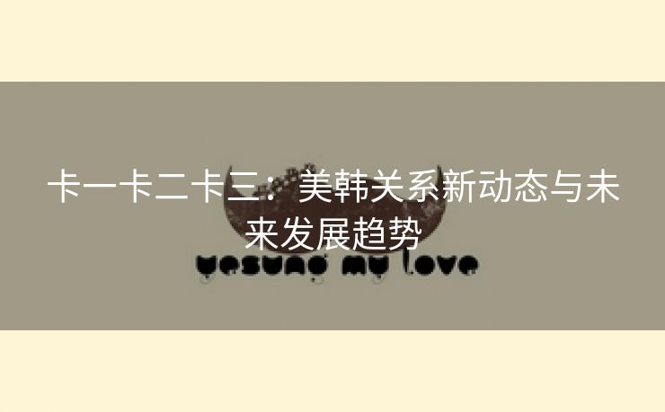 卡一卡二卡三：美韩关系新动态与未来发展趋势