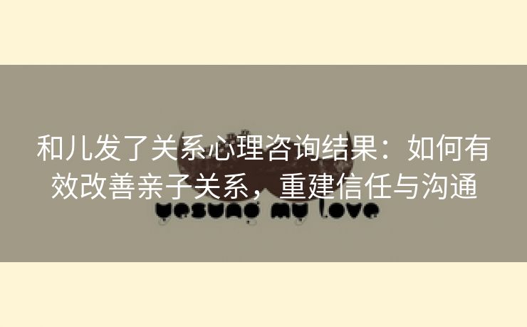 和儿发了关系心理咨询结果：如何有效改善亲子关系，重建信任与沟通
