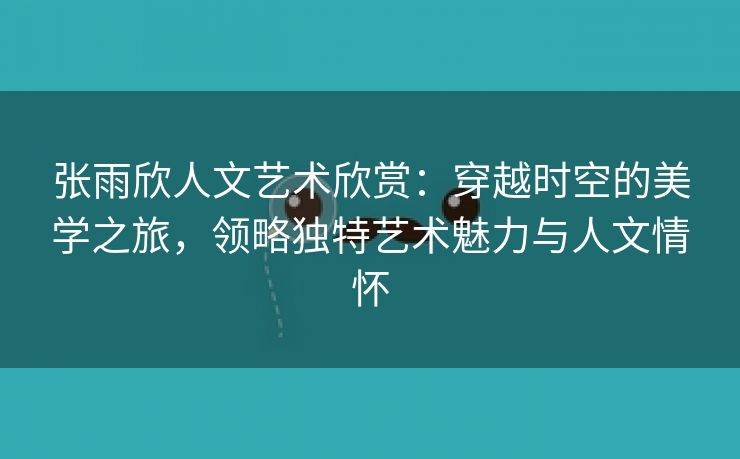 张雨欣人文艺术欣赏：穿越时空的美学之旅，领略独特艺术魅力与人文情怀