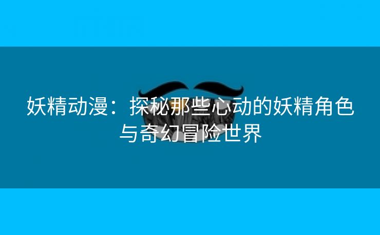 妖精动漫：探秘那些心动的妖精角色与奇幻冒险世界