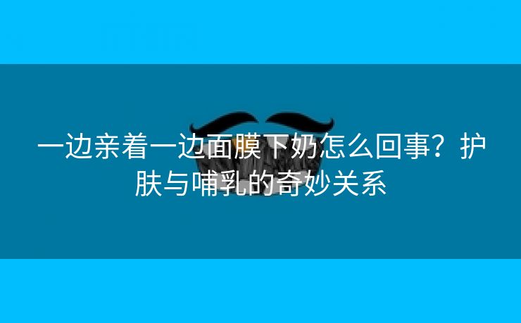 一边亲着一边面膜下奶怎么回事？护肤与哺乳的奇妙关系