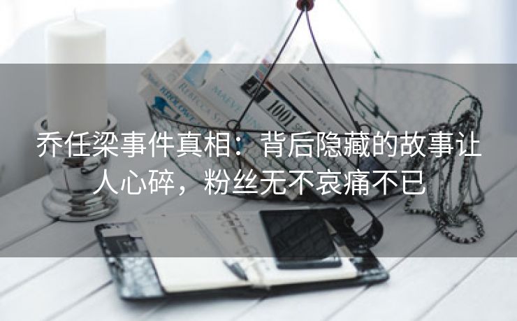 乔任梁事件真相：背后隐藏的故事让人心碎，粉丝无不哀痛不已