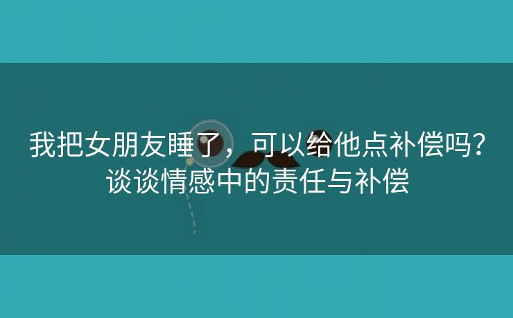我把女朋友睡了，可以给他点补偿吗？谈谈情感中的责任与补偿