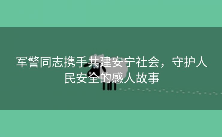 军警同志携手共建安宁社会，守护人民安全的感人故事