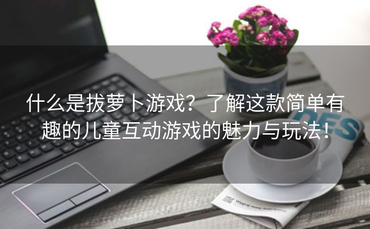 什么是拔萝卜游戏？了解这款简单有趣的儿童互动游戏的魅力与玩法！