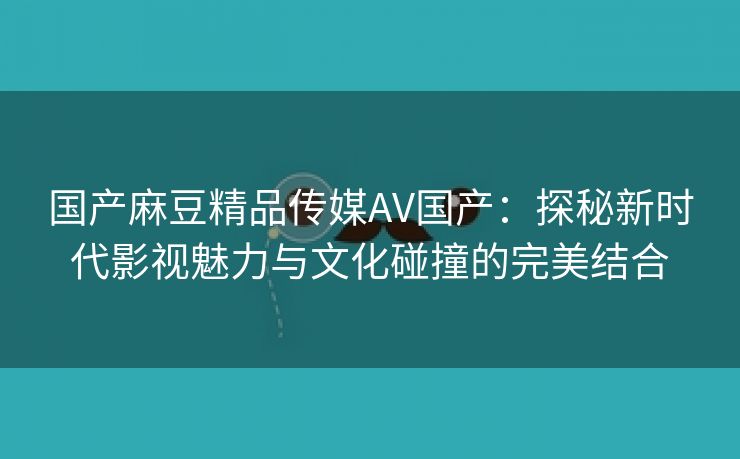 国产麻豆精品传媒AV国产：探秘新时代影视魅力与文化碰撞的完美结合