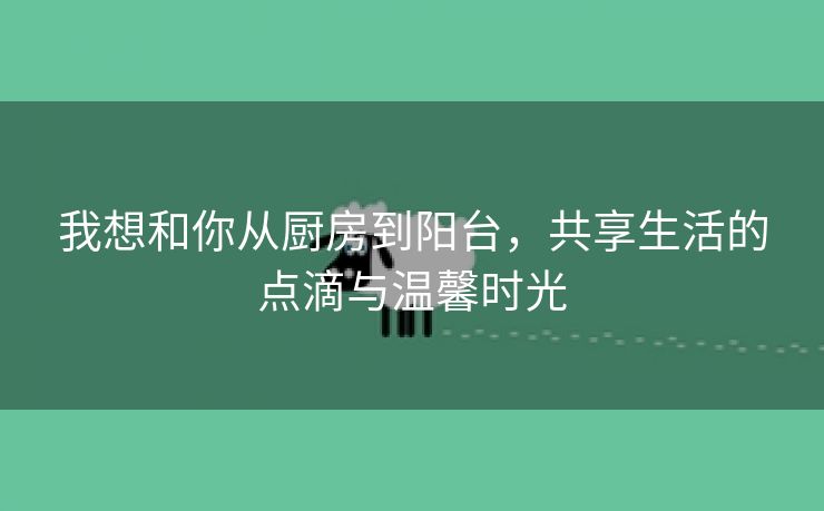 我想和你从厨房到阳台，共享生活的点滴与温馨时光