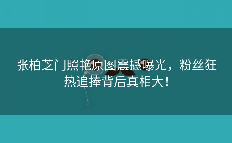 张柏芝门照艳原图震撼曝光，粉丝狂热追捧背后真相大！