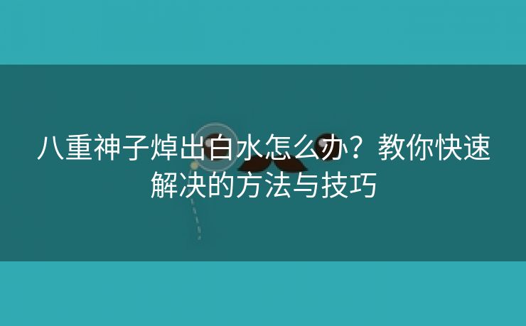 八重神子焯出白水怎么办？教你快速解决的方法与技巧