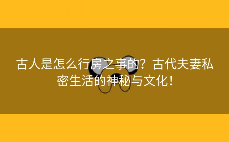 古人是怎么行房之事的？古代夫妻私密生活的神秘与文化！