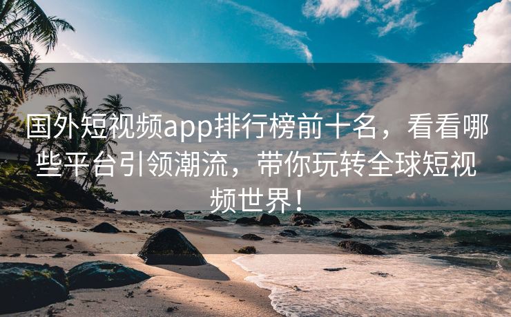 国外短视频app排行榜前十名，看看哪些平台引领潮流，带你玩转全球短视频世界！