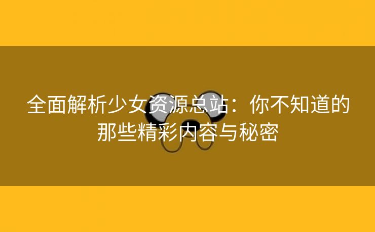 全面解析少女资源总站：你不知道的那些精彩内容与秘密
