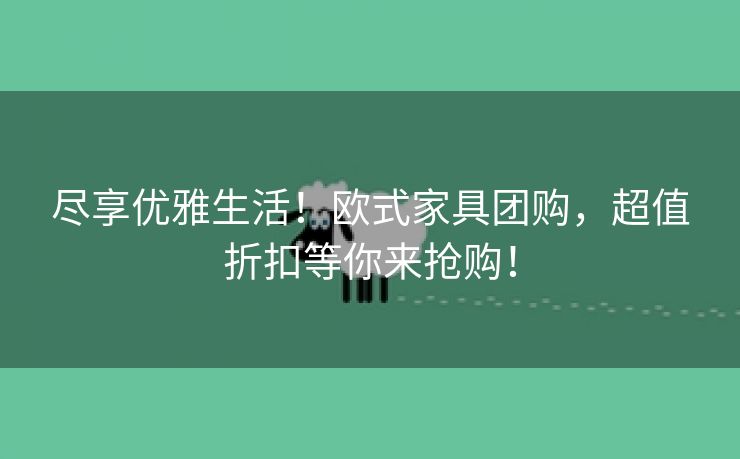 尽享优雅生活！欧式家具团购，超值折扣等你来抢购！