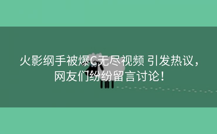 火影纲手被爆C无尽视频 引发热议，网友们纷纷留言讨论！