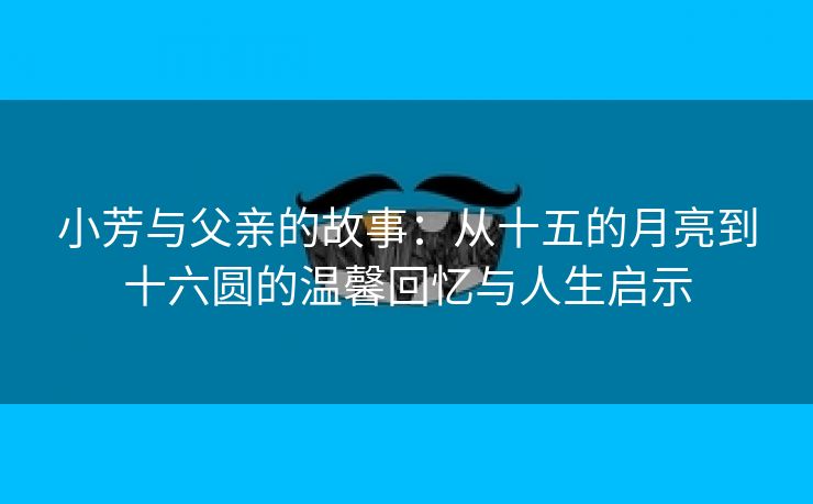 小芳与父亲的故事：从十五的月亮到十六圆的温馨回忆与人生启示