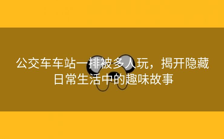 公交车车站一排被多人玩，揭开隐藏日常生活中的趣味故事