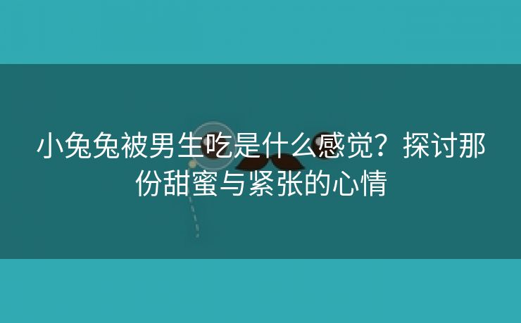 小兔兔被男生吃是什么感觉？探讨那份甜蜜与紧张的心情