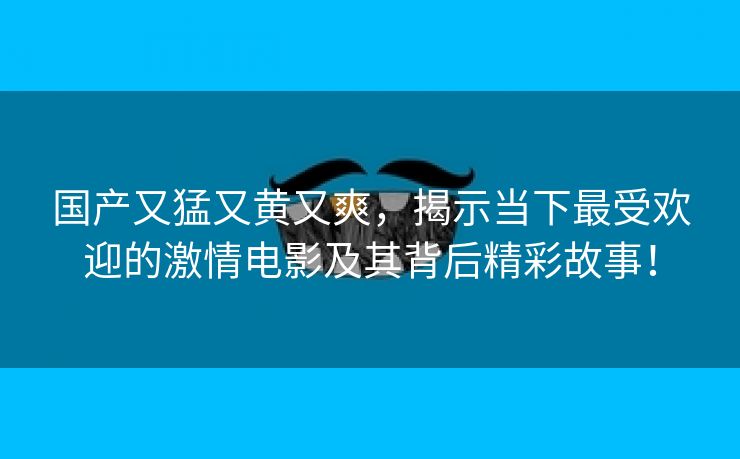 国产又猛又黄又爽，揭示当下最受欢迎的激情电影及其背后精彩故事！