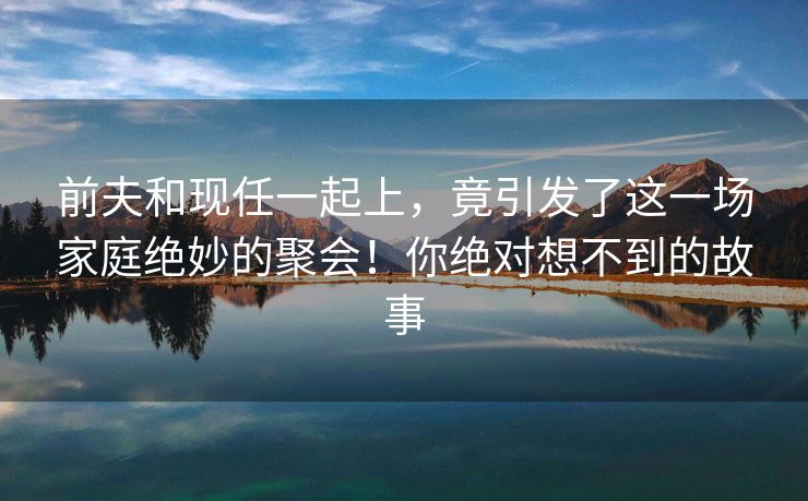 前夫和现任一起上，竟引发了这一场家庭绝妙的聚会！你绝对想不到的故事