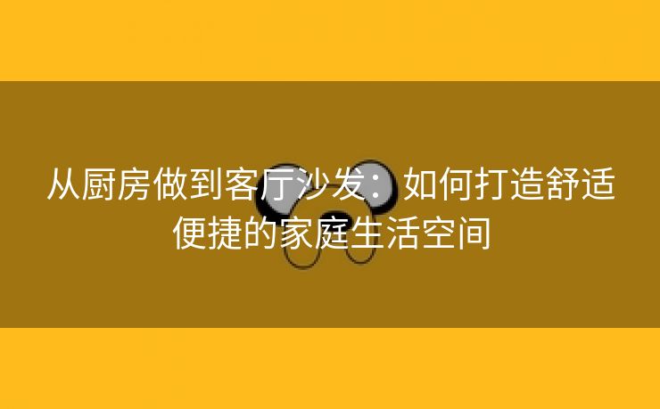 从厨房做到客厅沙发：如何打造舒适便捷的家庭生活空间