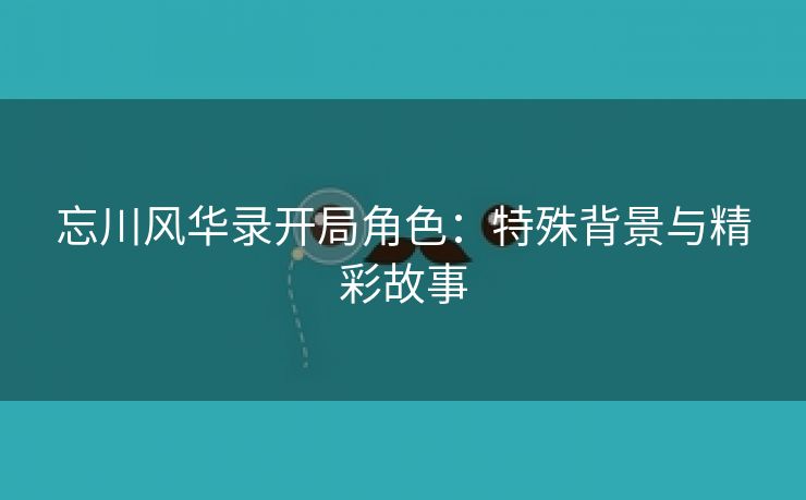 忘川风华录开局角色：特殊背景与精彩故事