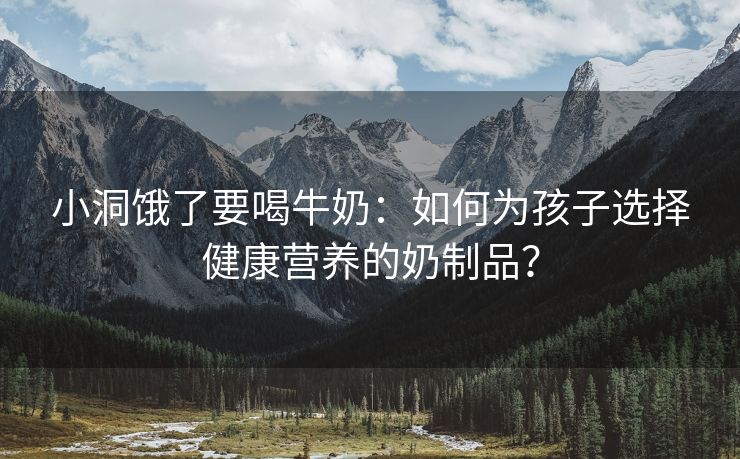 小洞饿了要喝牛奶：如何为孩子选择健康营养的奶制品？