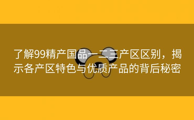 了解99精产国品一二三产区区别，揭示各产区特色与优质产品的背后秘密
