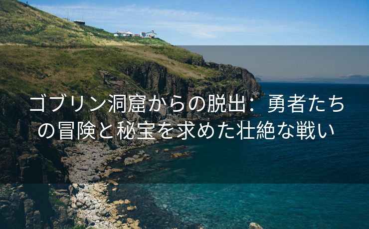 ゴブリン洞窟からの脱出：勇者たちの冒険と秘宝を求めた壮絶な戦い