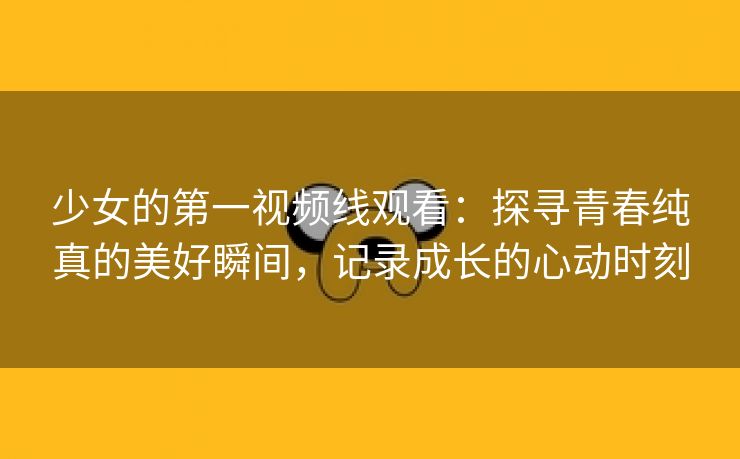 少女的第一视频线观看：探寻青春纯真的美好瞬间，记录成长的心动时刻