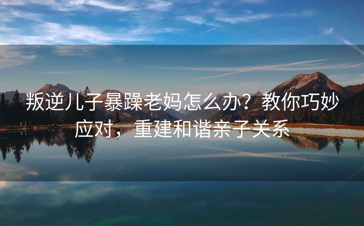 叛逆儿子暴躁老妈怎么办？教你巧妙应对，重建和谐亲子关系