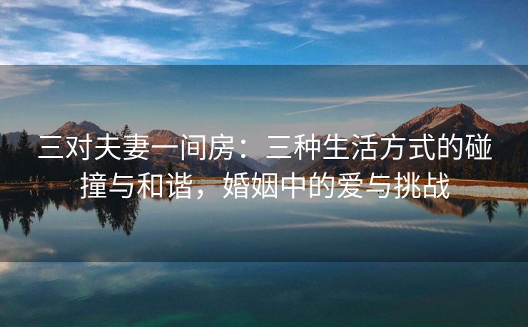 三对夫妻一间房：三种生活方式的碰撞与和谐，婚姻中的爱与挑战